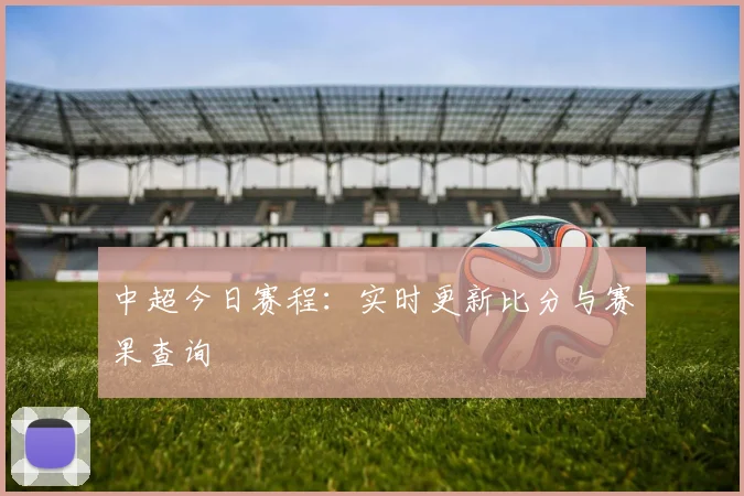 中超今日赛程:实时更新比分与赛果查询